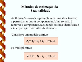 Métodos de estimação da
Sazonalidade
Zt = Tt + St + t t =1,...n
As flutuações sazonais presentes em uma série tendem
a perturbar as outras componentes. Uma solução é
remover a componente, facilitando assim a identificação
e interpretação dos outros fenômenos.
Considere um modelo aditivo
ou multiplicativo
Zt = Tt  St  t t =1,...n
 