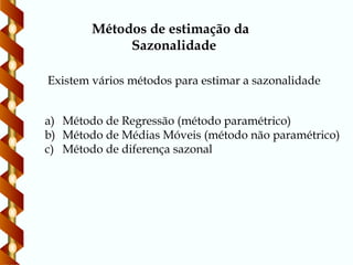 Existem vários métodos para estimar a sazonalidade
Métodos de estimação da
Sazonalidade
a) Método de Regressão (método paramétrico)
b) Método de Médias Móveis (método não paramétrico)
c) Método de diferença sazonal
 