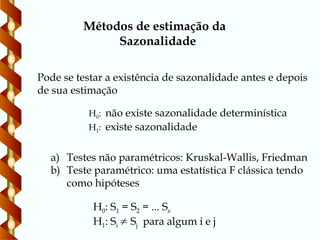 Métodos de estimação da
Sazonalidade
Pode se testar a existência de sazonalidade antes e depois
de sua estimação
H0: não existe sazonalidade determinística
H1: existe sazonalidade
a) Testes não paramétricos: Kruskal-Wallis, Friedman
b) Teste paramétrico: uma estatística F clássica tendo
como hipóteses
H0: S1 = S2 = ... Ss
H1: Si  Sj para algum i e j
 