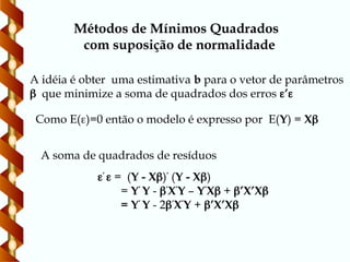 Métodos de Mínimos Quadrados
com suposição de normalidade
A idéia é obter uma estimativa b para o vetor de parâmetros
 que minimize a soma de quadrados dos erros ’
Como E()=0 então o modelo é expresso por E(Y) = X
’
 = (Y - X)’
(Y - X)
= Y’
Y - ’
X’
Y – Y’
X + ’X’X
= Y’
Y - 2’
X’
Y + ’X’X
A soma de quadrados de resíduos
 