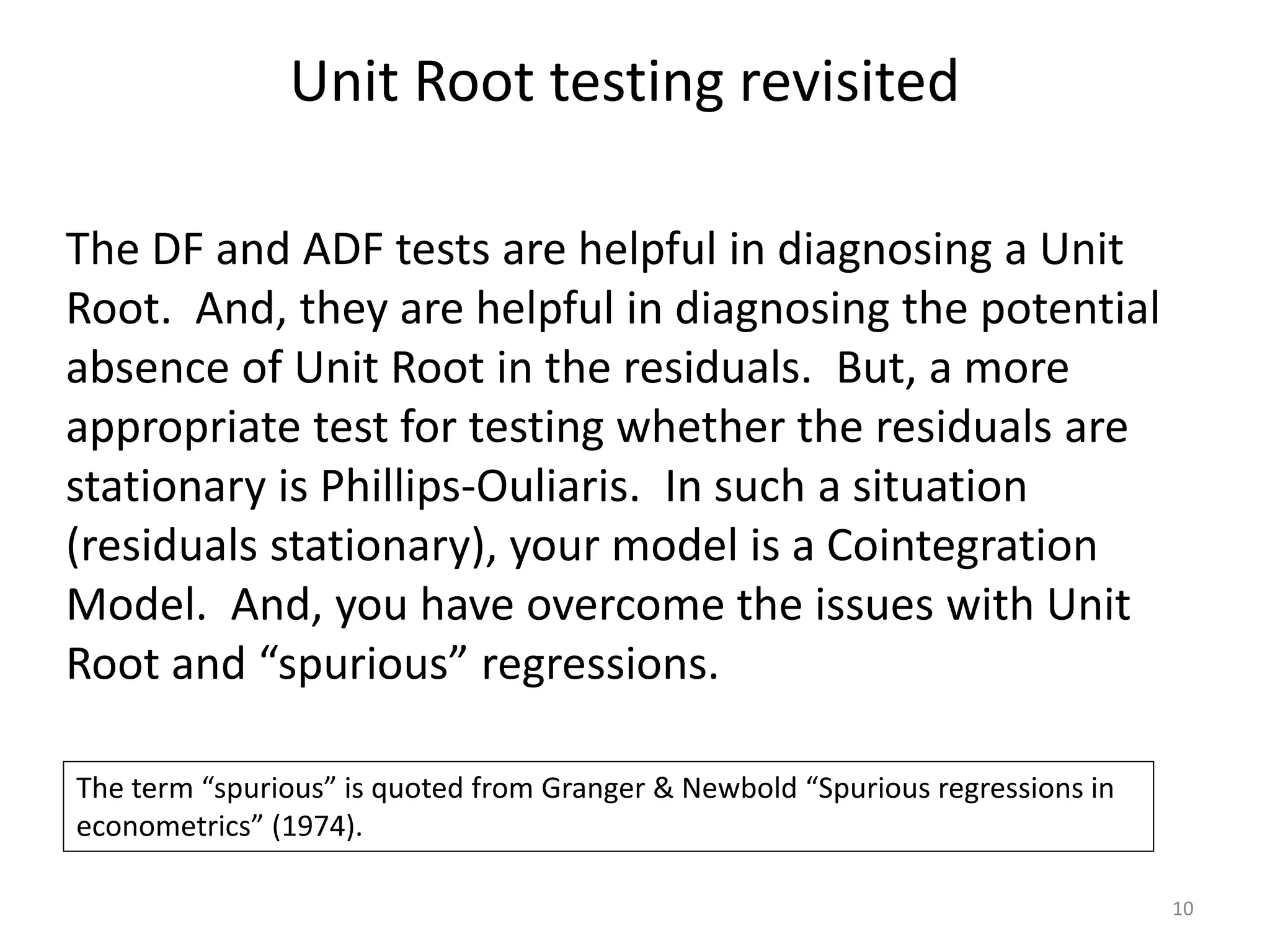 Unit Root testing revisited
10
The DF and ADF tests are helpful in diagnosing a Unit
Root. And, they are helpful in diagnosing the potential
absence of Unit Root in the residuals. But, a more
appropriate test for testing whether the residuals are
stationary is Phillips-Ouliaris. In such a situation
(residuals stationary), your model is a Cointegration
Model. And, you have overcome the issues with Unit
Root and “spurious” regressions.
The term “spurious” is quoted from Granger & Newbold “Spurious regressions in
econometrics” (1974).
 