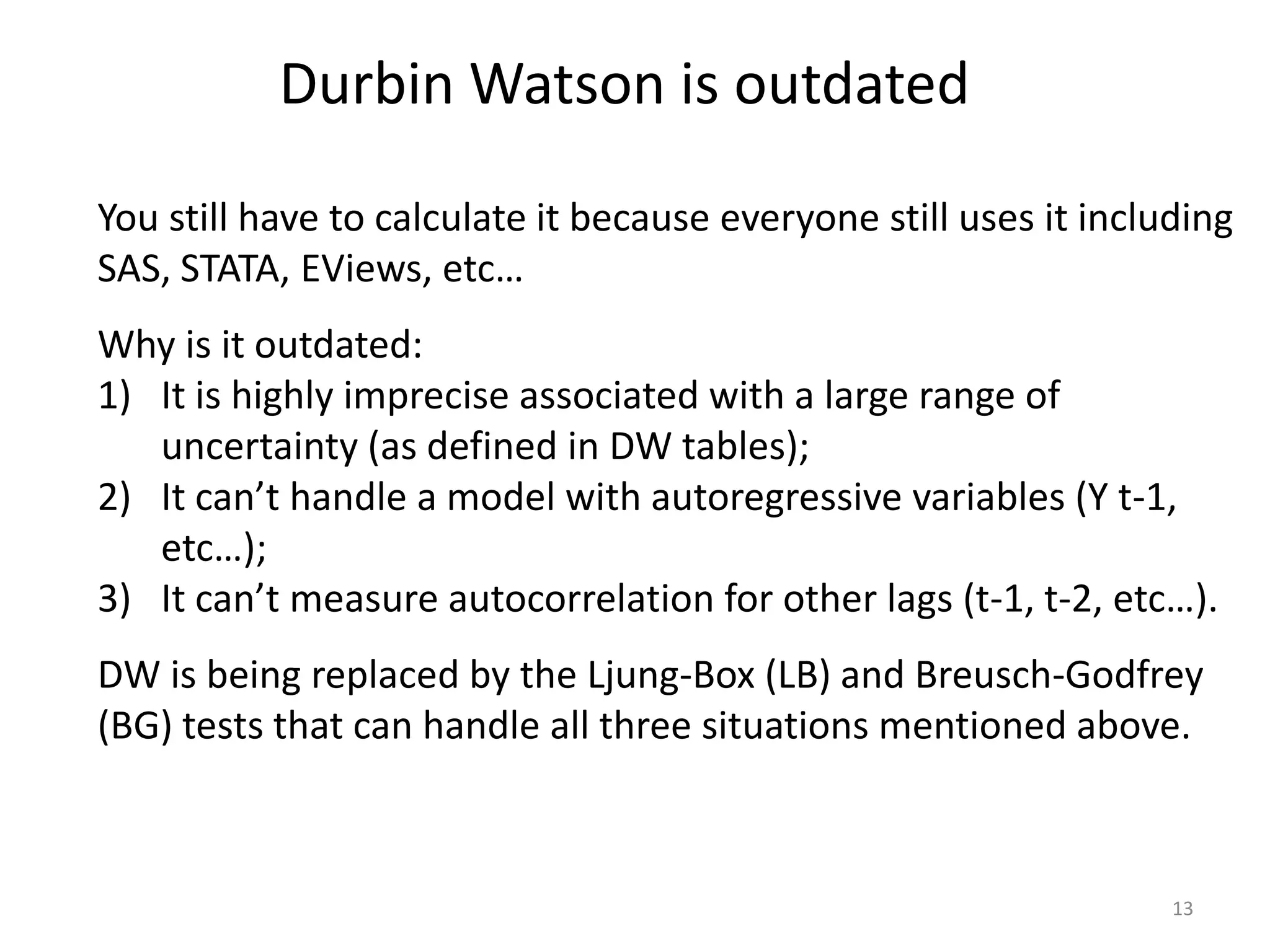 Durbin Watson is outdated
13
You still have to calculate it because everyone still uses it including
SAS, STATA, EViews, etc…
Why is it outdated:
1) It is highly imprecise associated with a large range of
uncertainty (as defined in DW tables);
2) It can’t handle a model with autoregressive variables (Y t-1,
etc…);
3) It can’t measure autocorrelation for other lags (t-1, t-2, etc…).
DW is being replaced by the Ljung-Box (LB) and Breusch-Godfrey
(BG) tests that can handle all three situations mentioned above.
 