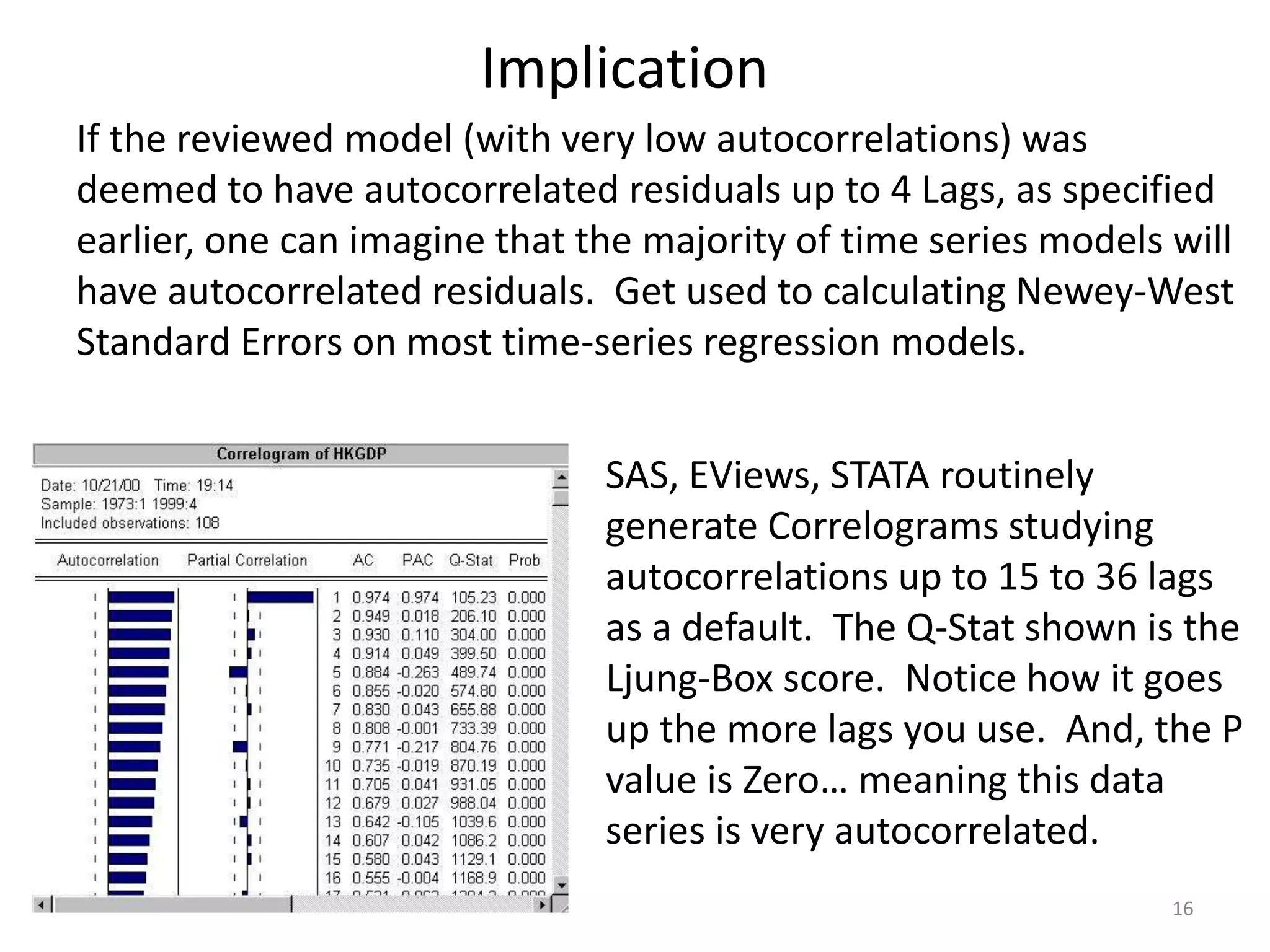Implication
16
If the reviewed model (with very low autocorrelations) was
deemed to have autocorrelated residuals up to 4 Lags, as specified
earlier, one can imagine that the majority of time series models will
have autocorrelated residuals. Get used to calculating Newey-West
Standard Errors on most time-series regression models.
SAS, EViews, STATA routinely
generate Correlograms studying
autocorrelations up to 15 to 36 lags
as a default. The Q-Stat shown is the
Ljung-Box score. Notice how it goes
up the more lags you use. And, the P
value is Zero… meaning this data
series is very autocorrelated.
 