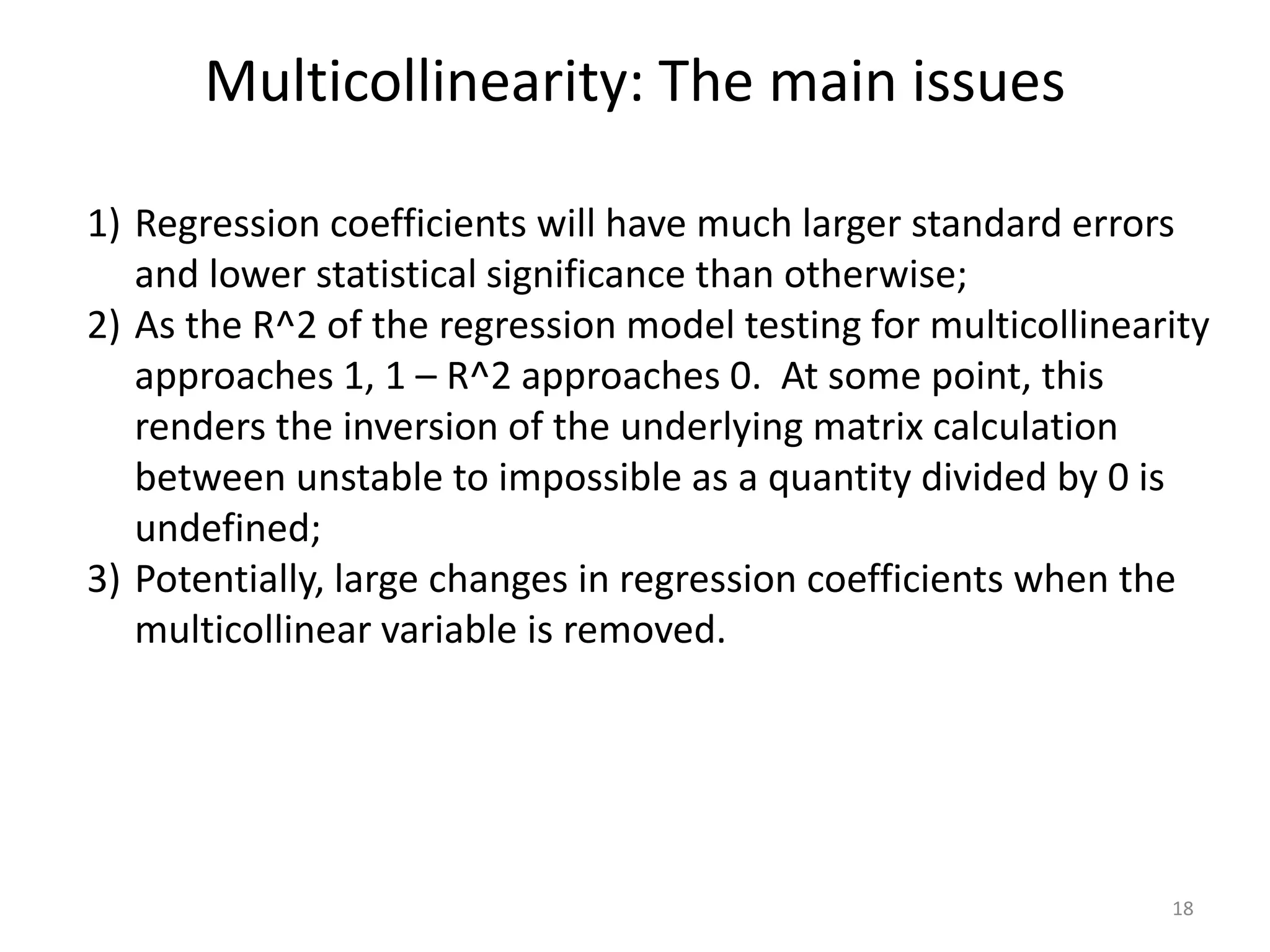 Multicollinearity: The main issues
18
1) Regression coefficients will have much larger standard errors
and lower statistical significance than otherwise;
2) As the R^2 of the regression model testing for multicollinearity
approaches 1, 1 – R^2 approaches 0. At some point, this
renders the inversion of the underlying matrix calculation
between unstable to impossible as a quantity divided by 0 is
undefined;
3) Potentially, large changes in regression coefficients when the
multicollinear variable is removed.
 