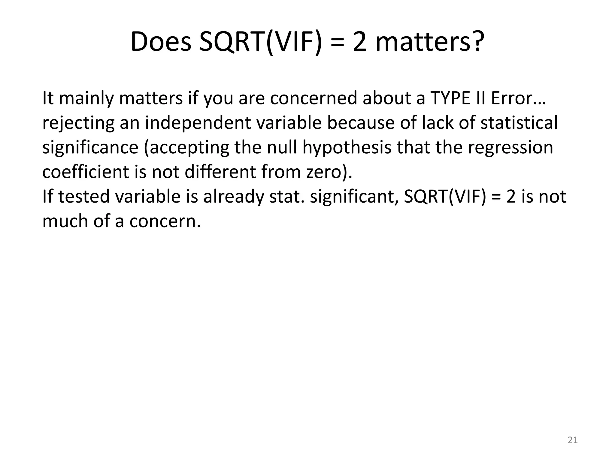 Does SQRT(VIF) = 2 matters?
21
It mainly matters if you are concerned about a TYPE II Error…
rejecting an independent variable because of lack of statistical
significance (accepting the null hypothesis that the regression
coefficient is not different from zero).
If tested variable is already stat. significant, SQRT(VIF) = 2 is not
much of a concern.
 