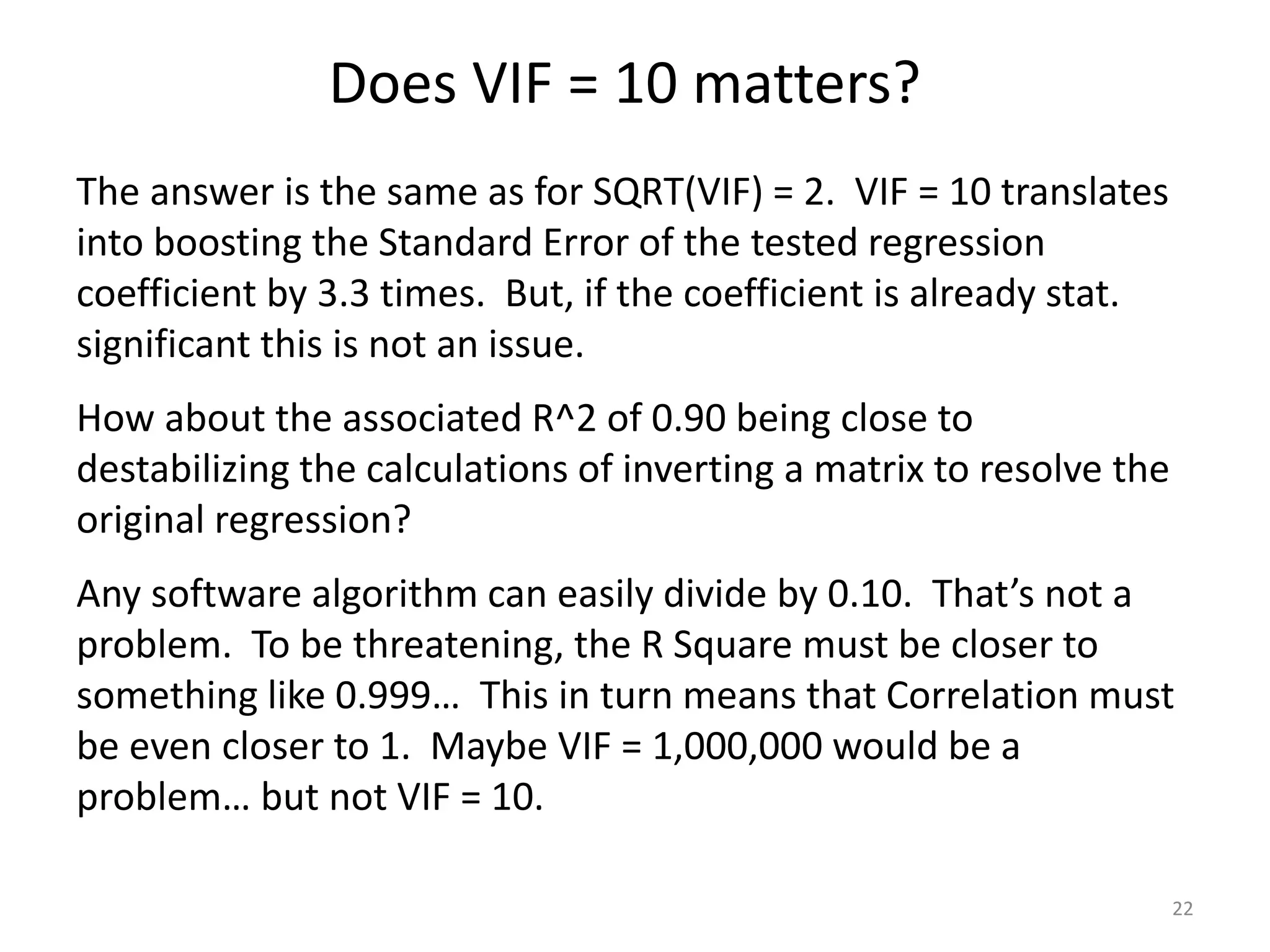 Does VIF = 10 matters?
22
The answer is the same as for SQRT(VIF) = 2. VIF = 10 translates
into boosting the Standard Error of the tested regression
coefficient by 3.3 times. But, if the coefficient is already stat.
significant this is not an issue.
How about the associated R^2 of 0.90 being close to
destabilizing the calculations of inverting a matrix to resolve the
original regression?
Any software algorithm can easily divide by 0.10. That’s not a
problem. To be threatening, the R Square must be closer to
something like 0.999… This in turn means that Correlation must
be even closer to 1. Maybe VIF = 1,000,000 would be a
problem… but not VIF = 10.
 