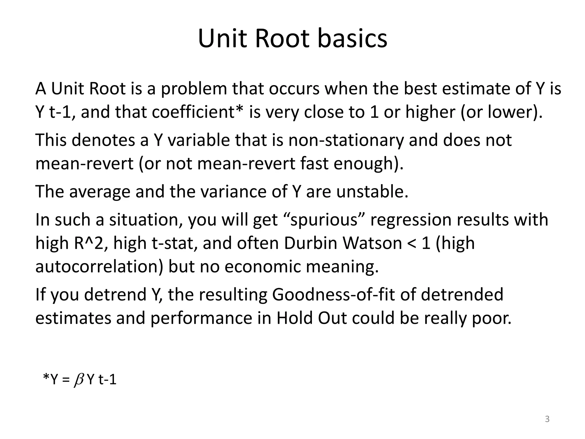 Unit Root basics
A Unit Root is a problem that occurs when the best estimate of Y is
Y t-1, and that coefficient* is very close to 1 or higher (or lower).
This denotes a Y variable that is non-stationary and does not
mean-revert (or not mean-revert fast enough).
The average and the variance of Y are unstable.
In such a situation, you will get “spurious” regression results with
high R^2, high t-stat, and often Durbin Watson < 1 (high
autocorrelation) but no economic meaning.
If you detrend Y, the resulting Goodness-of-fit of detrended
estimates and performance in Hold Out could be really poor.
3
*Y = b Y t-1
 