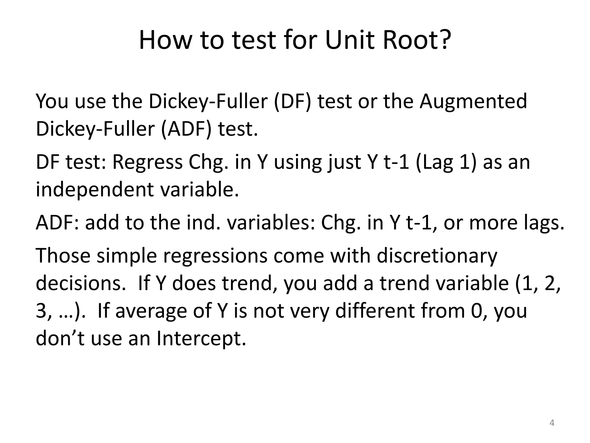 How to test for Unit Root?
You use the Dickey-Fuller (DF) test or the Augmented
Dickey-Fuller (ADF) test.
DF test: Regress Chg. in Y using just Y t-1 (Lag 1) as an
independent variable.
ADF: add to the ind. variables: Chg. in Y t-1, or more lags.
Those simple regressions come with discretionary
decisions. If Y does trend, you add a trend variable (1, 2,
3, …). If average of Y is not very different from 0, you
don’t use an Intercept.
4
 