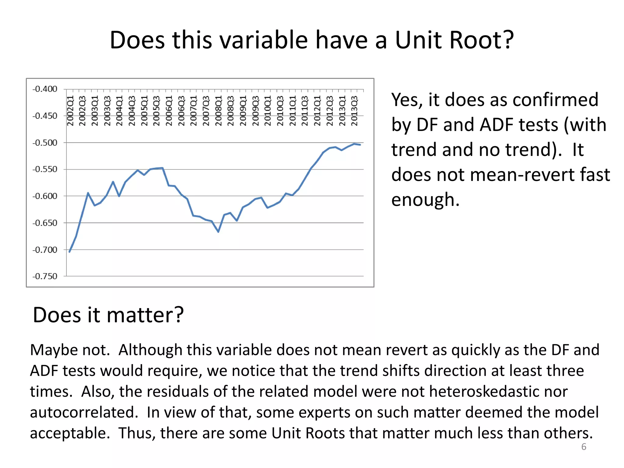 Does this variable have a Unit Root?
6
Yes, it does as confirmed
by DF and ADF tests (with
trend and no trend). It
does not mean-revert fast
enough.
Does it matter?
Maybe not. Although this variable does not mean revert as quickly as the DF and
ADF tests would require, we notice that the trend shifts direction at least three
times. Also, the residuals of the related model were not heteroskedastic nor
autocorrelated. In view of that, some experts on such matter deemed the model
acceptable. Thus, there are some Unit Roots that matter much less than others.
 