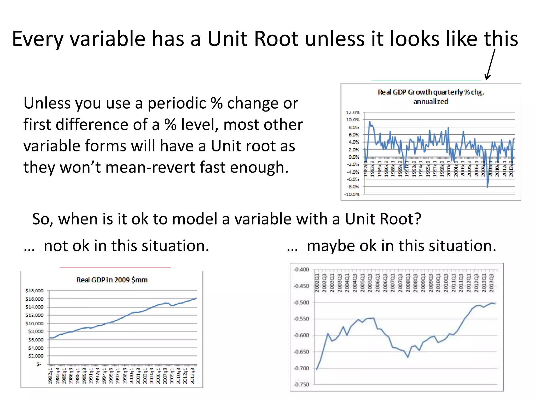 Every variable has a Unit Root unless it looks like this
7
Unless you use a periodic % change or
first difference of a % level, most other
variable forms will have a Unit root as
they won’t mean-revert fast enough.
So, when is it ok to model a variable with a Unit Root?
… maybe ok in this situation.… not ok in this situation.
 