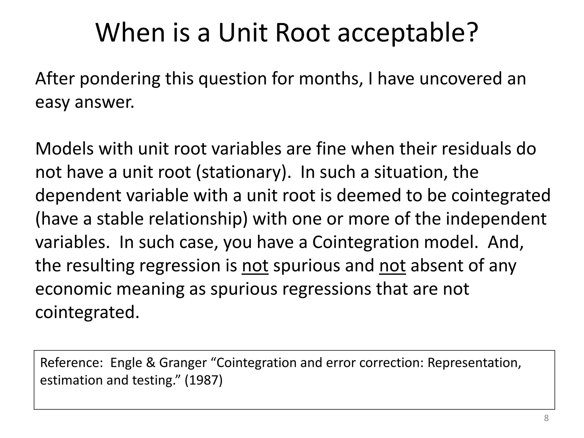 When is a Unit Root acceptable?
8
After pondering this question for months, I have uncovered an
easy answer.
Models with unit root variables are fine when their residuals do
not have a unit root (stationary). In such a situation, the
dependent variable with a unit root is deemed to be cointegrated
(have a stable relationship) with one or more of the independent
variables. In such case, you have a Cointegration model. And,
the resulting regression is not spurious and not absent of any
economic meaning as spurious regressions that are not
cointegrated.
Reference: Engle & Granger “Cointegration and error correction: Representation,
estimation and testing.” (1987)
 