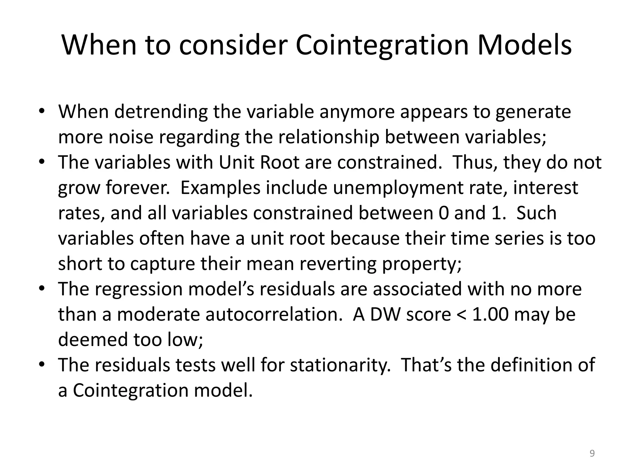 When to consider Cointegration Models
9
• When detrending the variable anymore appears to generate
more noise regarding the relationship between variables;
• The variables with Unit Root are constrained. Thus, they do not
grow forever. Examples include unemployment rate, interest
rates, and all variables constrained between 0 and 1. Such
variables often have a unit root because their time series is too
short to capture their mean reverting property;
• The regression model’s residuals are associated with no more
than a moderate autocorrelation. A DW score < 1.00 may be
deemed too low;
• The residuals tests well for stationarity. That’s the definition of
a Cointegration model.
 
