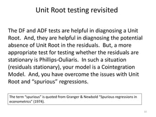 Unit Root testing revisited
10
The DF and ADF tests are helpful in diagnosing a Unit
Root. And, they are helpful in diagnosing the potential
absence of Unit Root in the residuals. But, a more
appropriate test for testing whether the residuals are
stationary is Phillips-Ouliaris. In such a situation
(residuals stationary), your model is a Cointegration
Model. And, you have overcome the issues with Unit
Root and “spurious” regressions.
The term “spurious” is quoted from Granger & Newbold “Spurious regressions in
econometrics” (1974).
 