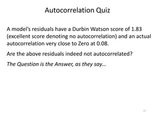 Autocorrelation Quiz
12
A model’s residuals have a Durbin Watson score of 1.83
(excellent score denoting no autocorrelation) and an actual
autocorrelation very close to Zero at 0.08.
Are the above residuals indeed not autocorrelated?
The Question is the Answer, as they say…
 