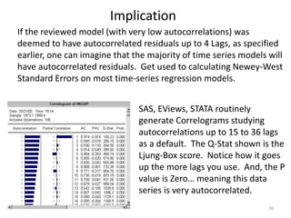 Implication
16
If the reviewed model (with very low autocorrelations) was
deemed to have autocorrelated residuals up to 4 Lags, as specified
earlier, one can imagine that the majority of time series models will
have autocorrelated residuals. Get used to calculating Newey-West
Standard Errors on most time-series regression models.
SAS, EViews, STATA routinely
generate Correlograms studying
autocorrelations up to 15 to 36 lags
as a default. The Q-Stat shown is the
Ljung-Box score. Notice how it goes
up the more lags you use. And, the P
value is Zero… meaning this data
series is very autocorrelated.
 