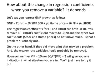 How about the change in regression coefficients
when you remove a variable? It depends…
23
Let’s say you regress GNP growth as follows:
GNP = Const. + b1 S&P 500 + b2 Home price + b3 FF + b4 LIBOR
The regression coefficients for FF and LIBOR are both -0.10. You
remove FF. LIBOR’s coefficient moves to -0.20 and the other two
coefficients (Stock and Home prices) do not move much. Is that a
problem? Probably not…
On the other hand, if they did move a lot that may be a problem.
And, the weaker rate variable should probably be removed.
However, neither VIF = 10 nor SQRT(VIF) = 2 will give you any
indication in what situation you are in. You’ll just have to try it
out.
 