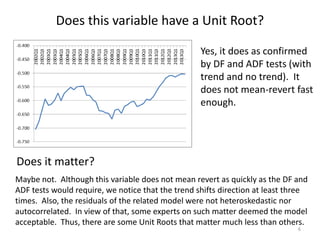 Does this variable have a Unit Root?
6
Yes, it does as confirmed
by DF and ADF tests (with
trend and no trend). It
does not mean-revert fast
enough.
Does it matter?
Maybe not. Although this variable does not mean revert as quickly as the DF and
ADF tests would require, we notice that the trend shifts direction at least three
times. Also, the residuals of the related model were not heteroskedastic nor
autocorrelated. In view of that, some experts on such matter deemed the model
acceptable. Thus, there are some Unit Roots that matter much less than others.
 