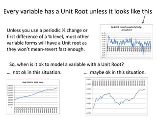 Every variable has a Unit Root unless it looks like this
7
Unless you use a periodic % change or
first difference of a % level, most other
variable forms will have a Unit root as
they won’t mean-revert fast enough.
So, when is it ok to model a variable with a Unit Root?
… maybe ok in this situation.… not ok in this situation.
 