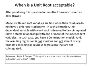 When is a Unit Root acceptable?
8
After pondering this question for months, I have uncovered an
easy answer.
Models with unit root variables are fine when their residuals do
not have a unit root (stationary). In such a situation, the
dependent variable with a unit root is deemed to be cointegrated
(have a stable relationship) with one or more of the independent
variables. In such case, you have a Cointegration model. And,
the resulting regression is not spurious and not absent of any
economic meaning as spurious regressions that are not
cointegrated.
Reference: Engle & Granger “Cointegration and error correction: Representation,
estimation and testing.” (1987)
 