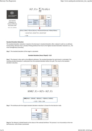 Standard Devia on Reduc on
The standard devia on reduc on is based on the decrease in standard devia on a er a dataset is split on an a ribute.
Construc ng a decision tree is all about ﬁnding a ribute that returns the highest standard devia on reduc on (i.e., the
most homogeneous branches).
Step 1: The standard devia on of the target is calculated.
Standard devia on (Hours Played) = 9.32
Step 2: The dataset is then split on the diﬀerent a ributes. The standard devia on for each branch is calculated. The
resul ng standard devia on is subtracted from the standard devia on before the split. The result is the standard
devia on reduc on.
Step 3: The a ribute with the largest standard devia on reduc on is chosen for the decision node.
Step 4a: The dataset is divided based on the values of the selected a ribute. This process is run recursively on the non-
leaf branches, un l all data is processed.
Use machine
Intelligence to
improve efficiency
and boost profit
AD S V IA C A RB ON
Decision Tree Regression https://www.saedsayad.com/decision_tree_reg.htm
2 of 4 08-04-2021, 05:05 pm
 