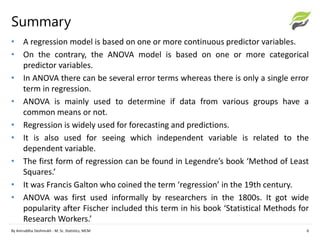 Summary
• A regression model is based on one or more continuous predictor variables.
• On the contrary, the ANOVA model is based on one or more categorical
predictor variables.
• In ANOVA there can be several error terms whereas there is only a single error
term in regression.
• ANOVA is mainly used to determine if data from various groups have a
common means or not.
• Regression is widely used for forecasting and predictions.
• It is also used for seeing which independent variable is related to the
dependent variable.
• The first form of regression can be found in Legendre’s book ‘Method of Least
Squares.’
• It was Francis Galton who coined the term ‘regression’ in the 19th century.
• ANOVA was first used informally by researchers in the 1800s. It got wide
popularity after Fischer included this term in his book ‘Statistical Methods for
Research Workers.’
By Aniruddha Deshmukh - M. Sc. Statistics, MCM 6
 