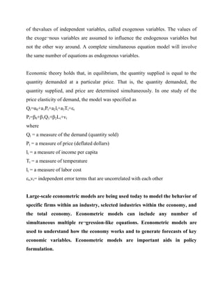 of thevalues of independent variables, called exogenous variables. The values of
the exoge¬nous variables are assumed to influence the endogenous variables but
not the other way around. A complete simultaneous equation model will involve
the same number of equations as endogenous variables.

Economic theory holds that, in equilibrium, the quantity supplied is equal to the
quantity demanded at a particular price. That is, the quantity demanded, the
quantity supplied, and price are determined simultaneously. In one study of the
price elasticity of demand, the model was specified as
Qt=α0+a1Pt+a2lt+a3Tt+εt
Pt=β0+β1Q1+β2Lt+vt
where
Qt = a measure of the demand (quantity sold)
Pt = a measure of price (deflated dollars)
lt = a measure of income per capita
Tt = a measure of temperature
lt = a measure of labor cost
εt,vt= independent error terms that are uncorrelated with each other
Large-scale econometric models are being used today to model the behavior of
specific firms within an industry, selected industries within the economy, and
the total economy. Econometric models can include any number of
simultaneous multiple re¬gression-like equations. Econometric models are
used to understand how the economy works and to generate forecasts of key
economic variables. Econometric models are important aids in policy
formulation.

 