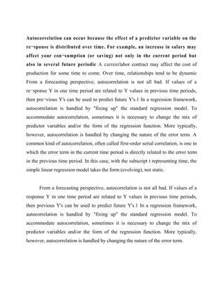 Autocorrelation can occur because the effect of a predictor variable on the
re¬sponse is distributed over time. For example, an increase in salary may
affect your con¬sumption (or saving) not only in the current period but
also in several future periodic A currentlabor contract may affect the cost of
production for some time to come. Over time, relationships tend to be dynamic
From a forecasting perspective, autocorrelation is not all bad. If values of a
re¬sponse Y in one time period are related to Y values in previous time periods,
then pre¬vious Y's can be used to predict future Y's.1 In a regression framework,
autocorrelation is handled by "fixing up" the standard regression model. To
accommodate autocorrelation, sometimes it is necessary to change the mix of
predictor variables and/or the form of the regression function. More typically,
however, autocorrelation is handled by changing the nature of the error term. A
common kind of autocorrelation, often called first-order serial correlation, is one in
which the error term in the current time period is directly related to the error term
in the previous time period. In this case, with the subscript t representing time, the
simple linear regression model takes the form (evolving), not static.

From a forecasting perspective, autocorrelation is not all bad. If values of a
response Y in one time period are related to Y values in previous time periods,
then previous Y's can be used to predict future Y's.1 In a regression framework,
autocorrelation is handled by "fixing up" the standard regression model. To
accommodate autocorrelation, sometimes it is necessary to change the mix of
predictor variables and/or the form of the regression function. More typically,
however, autocorrelation is handled by changing the nature of the error term.

 