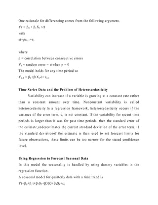One rationale for differencing comes from the following argument.
Yr = β 0 + β 1 X 1 +εt
with
εt=ρε t-1 =v t
where
p = correlation between consecutive errors
V t = random error = εtwhen p = 0
The model holds for any time period so
Y t-1 = β 0 +βtX t -1+ε t -1
Time Series Data and the Problem of Heteroscedasticity
Variability can increase if a variable is growing at a constant rate rather
than a constant amount over time. Nonconstant variability is called
heteroscedasticity.In a regression framework, heteroscedasticity occurs if the
variance of the error term, c, is not constant. If the variability for recent time
periods is larger than it was for past time periods, then the standard error of
the estimate,underestimates the current standard deviation of the error term. If
the standard deviationof the estimate is then used to set forecast limits for
future observations, these limits can be too narrow for the stated confidence
level.

Using Regression to Forecast Seasonal Data
In this model the seasonality is handled by using dummy variables in the
regression function.
A seasonal model for quarterly data with a time trend is
Yt=β 0 +β 1 t+β 2 S 2 +β3S3+β 4 S 4 +ε t

 