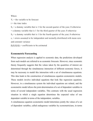 Where
Y t = the variable to be forecast
t = the time index
S 2 = a dummy variable that is 1 for the second quarter of the year; 0 otherwise
= a dummy variable that is 1 for the third quarter of the year; 0 otherwise
S 4 = a dummy variable that is 1 for the fourth quarter of the year; 0 otherwise
ε t = errors assumed to be independent and normally distributed with mean zero
and constant variance
β 0 β 1 β 2 β 3 β 4 = coefficients to be estimated

Econometric Forecasting
When regression analysis is applied to economic data, the predictions developed
from such models are referred to as economic forecasts. However, since economic
theory frequently suggests that the values taken by the quantities of interest are
determined through the simultaneous interaction of different economic forces, it
may be necessary to model this interaction with a set of simultaneous equations.
This idea leads to the construction of simultaneous equation econometric models.
These models involve individual equations that look like regression equations.
However, in a simultaneous system the individual equations are related, and the
econometric model allows the joint determination of a set of dependent variables in
terms of several independent variables. This contrasts with the usual regression
situation in which a single equation determines the expected value of one
dependent variable in terms of the independent, variables.
A simultaneous equation econometric model determines jointly the values of a set
of dependent variables, called endogenous variables by econometricians, in terms

 