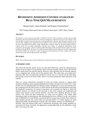 International Journal of Computer Networks & Communications (IJCNC) Vol.5, No.6, November 2013

REGRESSIVE ADMISSION CONTROL ENABLED BY
REAL-TIME QOS MEASUREMENTS
Mirjami Jutila1, Jarmo Prokkola2 and Despina Triantafyllidou3
1

VTT Technical Research Centre of Finland ,Kaitoväylä 1, 90571 Oulu, Finland

ABSTRACT
We propose a novel regressive principle to Admission Control (AC) assisted by real-time passive QoS
monitoring. This measurement-based AC scheme acceptsflows by default, but based on the changes in the
network QoS, it makes regressive decisions on the possible flow rejection, thus bringing cognition to the
network path. TheREgressive Admission Control (REAC) system consists of three modules performing the
necessary tasks:QoS measurements, traffic identification, and the actual AC decision making and flow
control. There are two major advantages with this new scheme; (i) significant optimization of the
connection start-up phase, and (ii) continuous QoS knowledge of the accepted streams. In fact, the latter
combined with the REAC decisions can enable guaranteed QoS without requiring any QoS support from
the network. REAC was tested on a video streaming test bed and proved to have a timely and realistic
match between the network's QoS and the video quality.

KEYWORDS
REAC, Passive Measurements, Network Monitoring, Admission Control, Cognitive Network

1. INTRODUCTION
The current IP networks operate mostly on a best effort (BE) basis, where the communications
quality of service (QoS) is not guaranteed. These networks typically operate well, if the network
load is clearly below the network capacity. However, when operating near the network capacity,
or in a congested state, all the users in the network suffer. This means that, even single user’s
high-rate traffic flow can deteriorate the QoS for all the users in a network. On the other hand,
provisioning resources for bursty traffic, leads to over-provisioning and under-utilization of the
capacity.
There are various mechanisms developed for fixed and wireless networks to improve QoS
including scheduling, queue management,QoS-based routing, and admission control (AC). Some
of them can even guarantee QoS, but efficient resource management is a way more delicate task.
Key components for the effectiveness of a QoS scheme are the end-to-end negotiations and setup,
the bandwidth estimations, the resource reservation, and eventually the degree to which the
network resources are utilized. So the downside is that, these methods are complicated and
require extra features in the network elements, and often extra signaling. Because of these
reasons, full, end-to-end QoS mechanisms are rarely used in practice. The simpler QoS
mechanisms based on prioritization, like Differentiated Services (DiffServ) in the core network
side, or IEEE 802.11e in the WLAN, can provide QoS for certain types of traffic flows. However,
these methods provide only statistic QoS, not guaranteed QoS, i.e., if there appears too much
high-priority traffic, the performance of all the users will collapse, similarly as in the BE-based
networks. Since the Internet traffic load is continuously increasing, more quality problems are
expected in the future. Ironically, the applications causing high loads are the multimedia, which
DOI : 10.5121/ijcnc.2013.5602

23

 