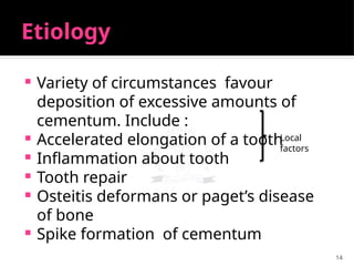 14
Etiology
 Variety of circumstances favour
deposition of excessive amounts of
cementum. Include :
 Accelerated elongation of a tooth
 Inflammation about tooth
 Tooth repair
 Osteitis deformans or paget’s disease
of bone
 Spike formation of cementum
Local
factors
 