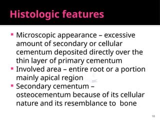 18
Histologic features
 Microscopic appearance – excessive
amount of secondary or cellular
cementum deposited directly over the
thin layer of primary cementum
 Involved area – entire root or a portion
mainly apical region
 Secondary cementum –
osteocementum because of its cellular
nature and its resemblance to bone
 