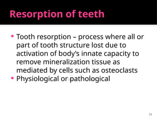 23
Resorption of teeth
 Tooth resorption – process where all or
part of tooth structure lost due to
activation of body’s innate capacity to
remove mineralization tissue as
mediated by cells such as osteoclasts
 Physiological or pathological
 