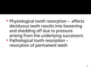 24
 Physiological tooth resorption – affects
deciduous teeth results into loosening
and shedding off due to pressure
arising from the underlying successors
 Pathological tooth resorption –
resorption of permanent teeth
 