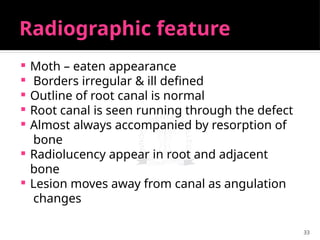 33
Radiographic feature
 Moth – eaten appearance
 Borders irregular & ill defined
 Outline of root canal is normal
 Root canal is seen running through the defect
 Almost always accompanied by resorption of
bone
 Radiolucency appear in root and adjacent
bone
 Lesion moves away from canal as angulation
changes
 