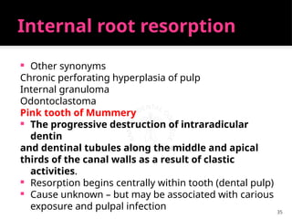 35
Internal root resorption
 Other synonyms
Chronic perforating hyperplasia of pulp
Internal granuloma
Odontoclastoma
Pink tooth of Mummery
 The progressive destruction of intraradicular
dentin
and dentinal tubules along the middle and apical
thirds of the canal walls as a result of clastic
activities.
 Resorption begins centrally within tooth (dental pulp)
 Cause unknown – but may be associated with carious
exposure and pulpal infection
 