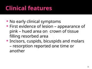 36
Clinical features
 No early clinical symptoms
 First evidence of lesion – appearance of
pink – hued area on crown of tissue
filling resorbed area
 Incisors, cuspids, bicuspids and molars
– resorption reported one time or
another
 
