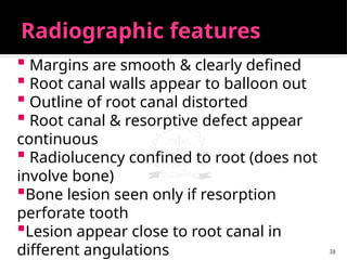 38
Radiographic features
 Margins are smooth & clearly defined
 Root canal walls appear to balloon out
 Outline of root canal distorted
 Root canal & resorptive defect appear
continuous
 Radiolucency confined to root (does not
involve bone)
Bone lesion seen only if resorption
perforate tooth
Lesion appear close to root canal in
different angulations
 