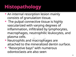 40
Histopathology
 An internal resorption lesion mainly
consists of granulation tissue.
 The pulpal connective tissue is highly
vascularized with varying degrees of
inflammation, infiltrated by lymphocytes,
macrophages, neutrophilic leukocytes, and
plasma cells.
 Neutrophils and macrophages are
attached to the mineralized dentin surface.
 “Resorptive bays” with numerous
odontoclasts are also seen
 