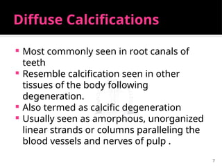 7
Diffuse Calcifications
 Most commonly seen in root canals of
teeth
 Resemble calcification seen in other
tissues of the body following
degeneration.
 Also termed as calcific degeneration
 Usually seen as amorphous, unorganized
linear strands or columns paralleling the
blood vessels and nerves of pulp .
 
