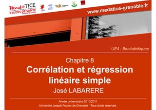 UE4 : Biostatistiques

Chapitre 8

Corrélation et régression
linéaire simple
José LABARERE
Année universitaire 2010/2011
Université Joseph Fourier de Grenoble - Tous droits réservés.

 