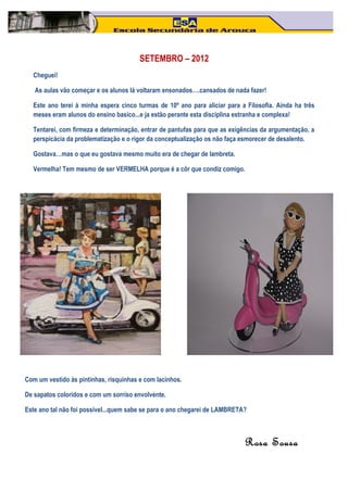 SETEMBRO – 2012
  Cheguei!

   As aulas vão começar e os alunos lá voltaram ensonados….cansados de nada fazer!

  Este ano terei à minha espera cinco turmas de 10º ano para aliciar para a Filosofia. Ainda ha três
  meses eram alunos do ensino basico...e ja estão perante esta disciplina estranha e complexa!

  Tentarei, com firmeza e determinação, entrar de pantufas para que as exigências da argumentação, a
  perspicácia da problematização e o rigor da conceptualização os não faça esmorecer de desalento.

  Gostava…mas o que eu gostava mesmo muito era de chegar de lambreta.

  Vermelha! Tem mesmo de ser VERMELHA porque é a côr que condiz comigo.




Com um vestido às pintinhas, risquinhas e com lacinhos.

De sapatos coloridos e com um sorriso envolvente.

Este ano tal não foi possivel...quem sabe se para o ano chegarei de LAMBRETA?



                                                                            Rosa Sousa
 