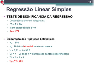 Regressão Linear Simples TESTE DE SIGNIFICÂNCIA DA REGRESSÃO Dependência de y em relação a x Y = A + Bx sem dependência B= 0 b = 1,71 Elaboração das Hipóteses Estatísticas H 0  :  B=0 H Á  : B ≠ 0 ->  bicaudal : maior ou menor α  = 0,01 -> t = 99.5 Gl = n – 2; onde n = número de pontos experimentais Gl = 6 – 2 = 4  t  Crit  = 4, 604 