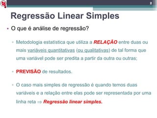 Regressão Linear Simples O que é análise de regressão? Metodologia estatística que utiliza a  RELAÇÃO  entre duas ou mais  variáveis quantitativas  ( ou qualitativas ) de tal forma que uma variável pode ser predita a partir da outra ou outras; PREVISÃO   de resultados. O caso mais simples de regressão é quando temos duas variáveis e a relação entre elas pode ser representada por uma linha reta     Regressão linear simples . 