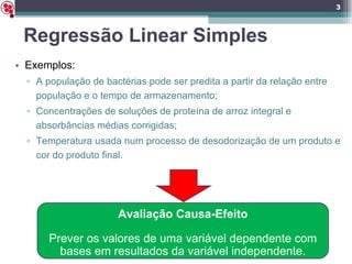 Regressão Linear Simples Exemplos: A população de bactérias pode ser predita a partir da relação entre população e o tempo de armazenamento; Concentrações de soluções de proteína de arroz integral e absorbâncias médias corrigidas; Temperatura usada num processo de desodorização de um produto e cor do produto final. Avaliação Causa-Efeito Prever os valores de uma variável dependente com bases em resultados da variável independente. 