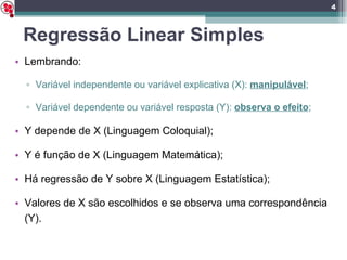 Regressão Linear Simples Lembrando: Variável independente ou variável explicativa (X):  manipulável ; Variável dependente ou variável resposta (Y):  observa o efeito ; Y depende de X (Linguagem Coloquial); Y é função de X (Linguagem Matemática); Há regressão de Y sobre X (Linguagem Estatística); Valores de X são escolhidos e se observa uma correspondência (Y). 