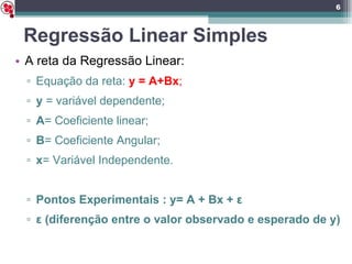 Regressão Linear Simples A reta da Regressão Linear: Equação da reta:  y = A+Bx ; y  = variável dependente; A = Coeficiente linear; B = Coeficiente Angular; x = Variável Independente. Pontos Experimentais : y= A + Bx +  ε ε  (diferenção entre o valor observado e esperado de y)  