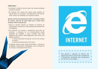A DGC lembra:
•	A entrada e a saída do veículo devem ser sempre efetuadas
do lado do passeio;
•	As crianças nem sempre são visíveis pelos espelhos do
veículo! Assim, as manobras, nomeadamente a de marcha-
-atrás, devem ser realizadas com especial cuidado.
Quando contratar uma empresa para efetuar o transporte coletivo
de crianças, saiba que há regras legais para a prática desta
atividade. Tenha em atenção que:
•	Todos os veículos deverão ser dotados de sistemas de
retençãoparacriançase/oucintosdesegurançadevidamente
homologados;
•	No transporte de crianças é assegurada, para além do
motorista, a presença de um acompanhante adulto
designado por vigilante, a quem compete zelar pela
segurança das crianças. São assegurados, pelo menos, dois
vigilantes quando:
- O veículo automóvel transportar mais de 30 crianças
ou jovens;
- O veículo automóvel possuir dois pisos.
• O vigilante deverá utilizar colete retrorrefletor e raquete de
sinalização, devidamente homologados, para acompanhar
as crianças no atravessamento da rua.
Para garantir a utilização da internet com
segurança e dotar as crianças das competências
e ferramentas necessárias para beneficiarem
em pleno do mundo digital...
INTERNET
 