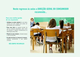 • Verifique se existe material do ano letivo
anterior em bom estado que possa ser
aproveitado e/ou reutilizado;
• Faça uma lista do material escolar de
que as crianças necessitam, bem como
de vestuário e calçado, envolvendo-as na
elaboração dessa lista;
• Planeie as suas compras, compare preços
e não se precipite;
• Se optar por levar as crianças às compras,
explique previamente o que podem
comprar.
Neste regresso às aulas a DIREÇÃO-GERAL DO CONSUMIDOR
recomenda...
NÃO COMPRE POR IMPULSO!
Para uma melhor gestão
do seu orçamento:
 
