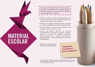 Na compra de material escolar dê prioridade à
qualidade e durabilidade dos produtos e preste
atenção à rotulagem e às instruções constantes
nas embalagens dos mesmos.
•	Prefira as borrachas, canetas e lápis tradicionais, sem
aromas ou perfumes. Procure, preferencialmente, as
tintas de base aquosa e sem solventes;
•	Verifique se nas réguas, esquadros e afins, a escala e
os números são legíveis e se não têm arestas cortantes;
•	Escolha dossiers e cadernos mais resistentes para
que estes durem todo o ano escolar;
•	Sempre que possível, opte por um consumo
ambientalmente responsável, preferindo cadernos,
agendas e pastas em materiais reciclados,
lápis produzidos com madeiras certificadas de
reflorestamentos e canetas produzidas com materiais
biodegradáveis.
“Consome mas …
sê consciente e…
pensa no ambiente!!!”1
Para saber mais, consulte a brochura
da DGC “Consumo Sustentável 2015”
1
As frases alusivas à defesa do consumidor apresentadas por alunos no âmbito
de um passatempo realizado pela DGC, na Futurália 2015, encontram-se em
post it ao longo desta brochura.
 